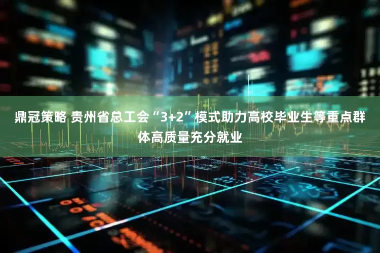 鼎冠策略 贵州省总工会“3+2”模式助力高校毕业生等重点群体高质量充分就业