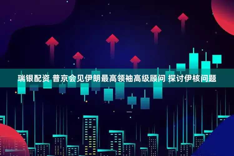 瑞银配资 普京会见伊朗最高领袖高级顾问 探讨伊核问题