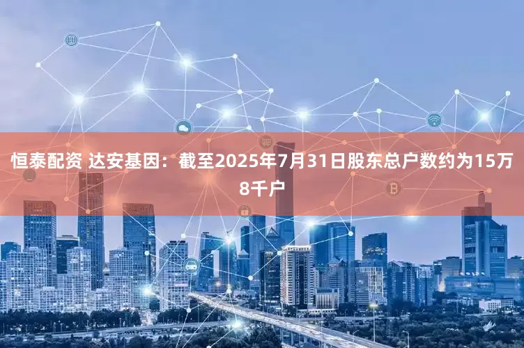 恒泰配资 达安基因：截至2025年7月31日股东总户数约为15万8千户