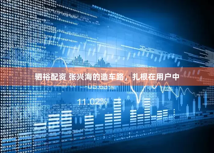 驷裕配资 张兴海的造车路，扎根在用户中
