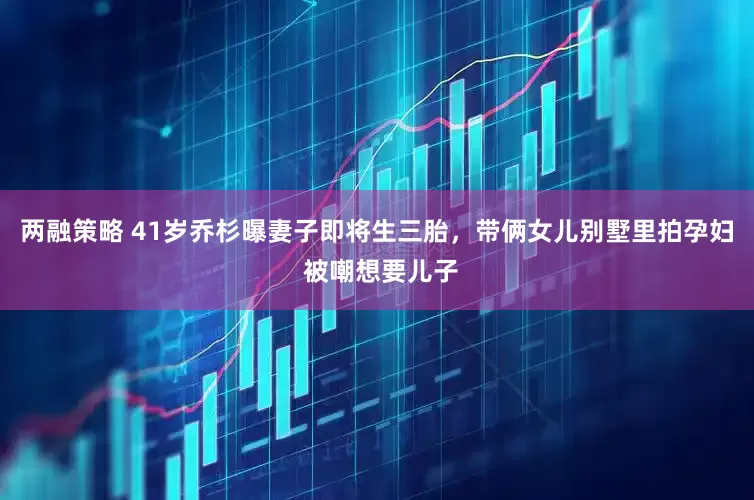 两融策略 41岁乔杉曝妻子即将生三胎，带俩女儿别墅里拍孕妇 被嘲想要儿子