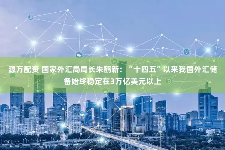 源万配资 国家外汇局局长朱鹤新：“十四五”以来我国外汇储备始终稳定在3万亿美元以上