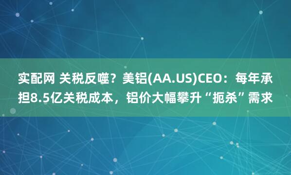 实配网 关税反噬?美铝(AA.US)CEO:每年承担8.5亿关税成本,铝价大幅攀升“扼杀”需求