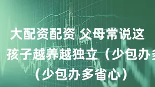 大配资配资 父母常说这3句话，孩子越养越独立（少包办多省心）