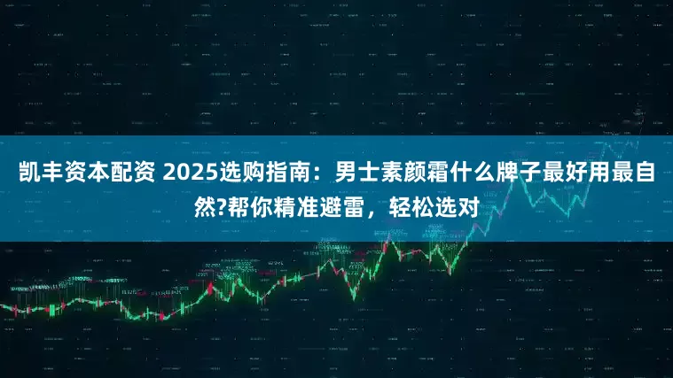 凯丰资本配资 2025选购指南：男士素颜霜什么牌子最好用最自然?帮你精准避雷，轻松选对