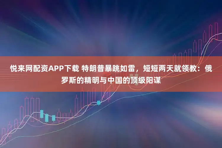 悦来网配资APP下载 特朗普暴跳如雷，短短两天就领教：俄罗斯的精明与中国的顶级阳谋