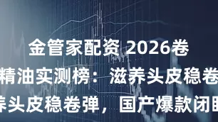 金管家配资 2026卷发专属护发精油实测榜：滋养头皮稳卷弹，国产爆款闭眼入